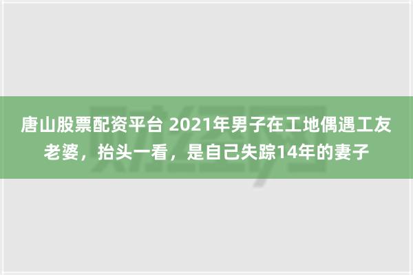 唐山股票配资平台 2021年男子在工地偶遇工友老婆，抬头一看，是自己失踪14年的妻子