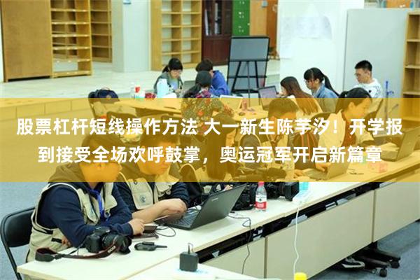 股票杠杆短线操作方法 大一新生陈芋汐！开学报到接受全场欢呼鼓掌，奥运冠军开启新篇章