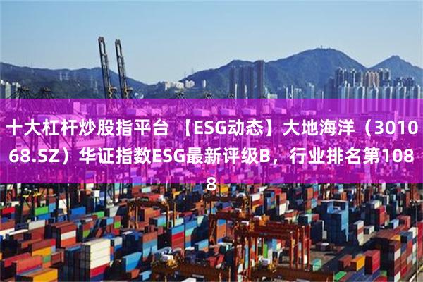 十大杠杆炒股指平台 【ESG动态】大地海洋（301068.SZ）华证指数ESG最新评级B，行业排名第108