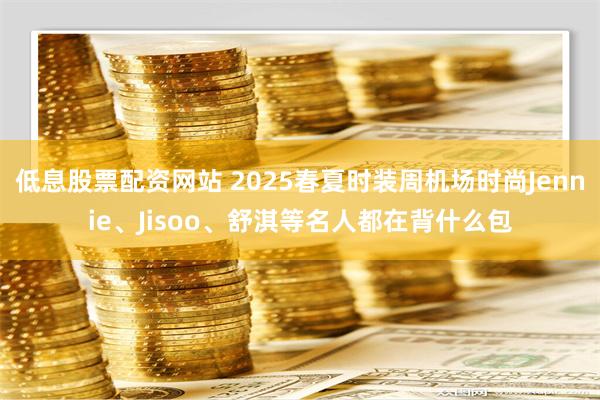 低息股票配资网站 2025春夏时装周机场时尚Jennie、Jisoo、舒淇等名人都在背什么包