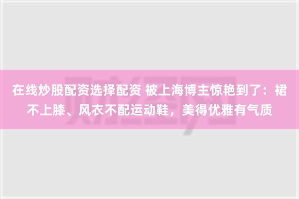 在线炒股配资选择配资 被上海博主惊艳到了：裙不上膝、风衣不配运动鞋，美得优雅有气质