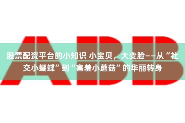 股票配资平台的小知识 小宝贝，大变脸——从“社交小蝴蝶”到“害羞小蘑菇”的华丽转身