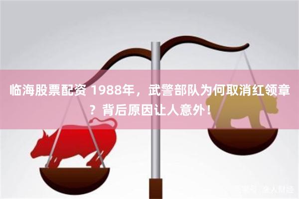 临海股票配资 1988年，武警部队为何取消红领章？背后原因让人意外！