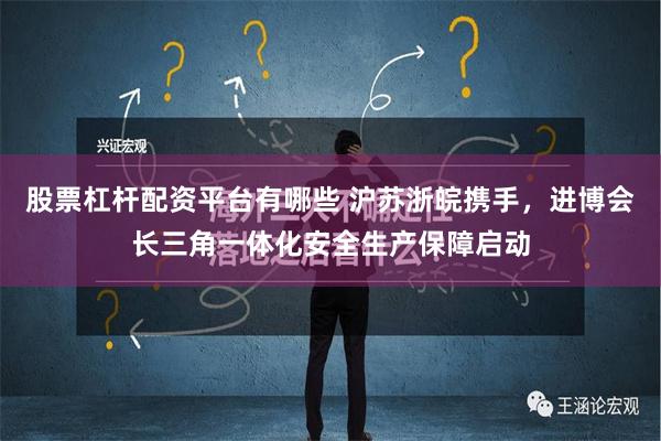 股票杠杆配资平台有哪些 沪苏浙皖携手，进博会长三角一体化安全生产保障启动