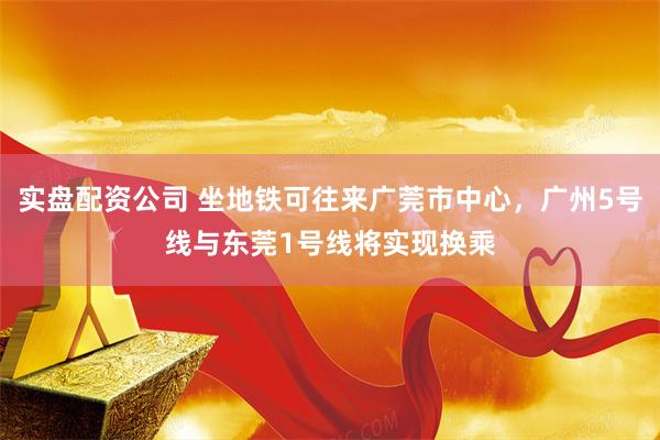 实盘配资公司 坐地铁可往来广莞市中心，广州5号线与东莞1号线将实现换乘