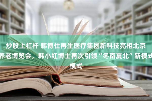 炒股上杠杆 韩博仕再生医疗集团新科技亮相北京养老博览会，韩小红博士再次引领“冬南夏北”新模式