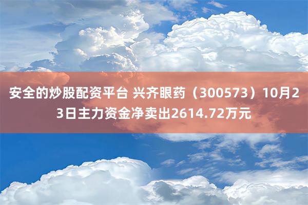 安全的炒股配资平台 兴齐眼药（300573）10月23日主力资金净卖出2614.72万元