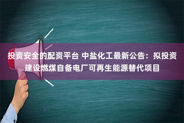 投资安全的配资平台 中盐化工最新公告：拟投资建设燃煤自备电厂可再生能源替代项目