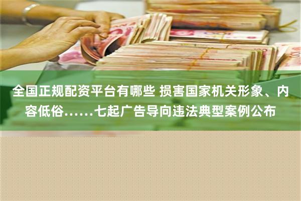 全国正规配资平台有哪些 损害国家机关形象、内容低俗……七起广告导向违法典型案例公布