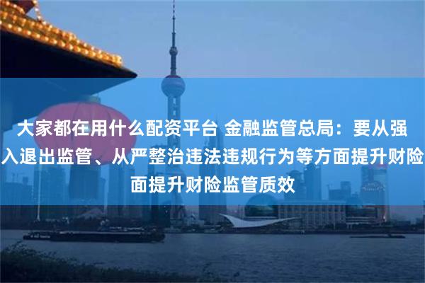 大家都在用什么配资平台 金融监管总局：要从强化市场准入退出监管、从严整治违法违规行为等方面提升财险监管质效