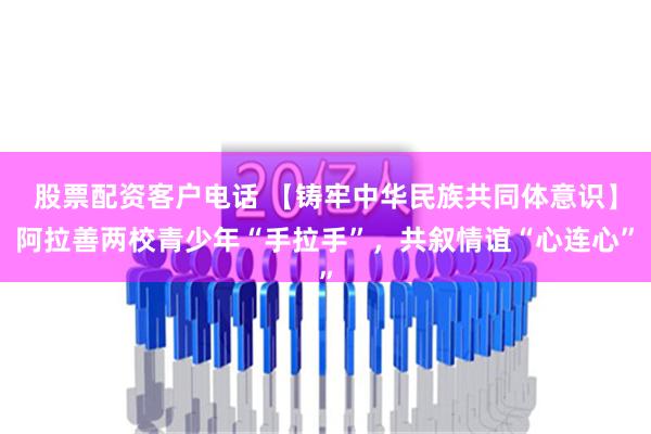 股票配资客户电话 【铸牢中华民族共同体意识】阿拉善两校青少年“手拉手”，共叙情谊“心连心”