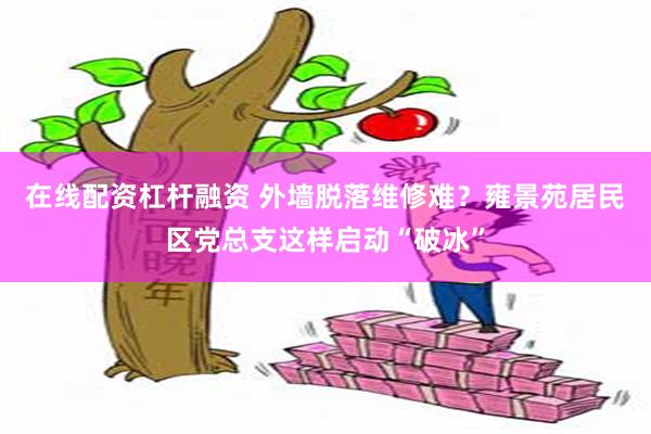 在线配资杠杆融资 外墙脱落维修难？雍景苑居民区党总支这样启动“破冰”