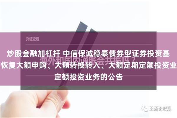 炒股金融加杠杆 中信保诚稳泰债券型证券投资基金暂停及恢复大额申购、大额转换转入、大额定期定额投资业务的公告