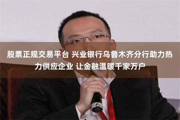 股票正规交易平台 兴业银行乌鲁木齐分行助力热力供应企业 让金融温暖千家万户